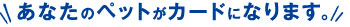 ���Ȃ��̃y�b�g���J�[�h�ɂȂ�܂��B