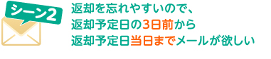 シーン2 返却を忘れやすいので、返却予定日の3日前から返却予定日当日までメールが欲しい