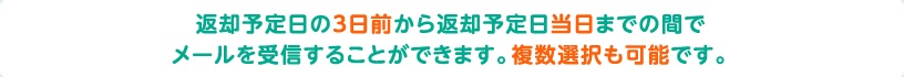 返却予定日の3日前から返却予定日当日までの間でメールを受信することができます。複数選択も可能です。