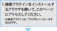 検索プラグインをインストールするブラウザを開いて、このページにアクセスしてください。 ※検索プラグインは、ブラウザにインストールするものです。