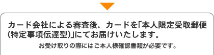 カード会社による審査後、カードを「本人限定受取郵便(特定事項伝達型)」にてお届けいたします。 カード会社による審査後、カードを「本人限定受取郵便(特定事項伝達型)」にてお届けいたします。