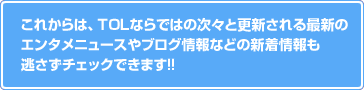 これからは、TOLならではの次々と更新される最新のエンタメニュースやブログ情報などの新着情報も逃さずチェックできます!!