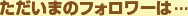ただいまのフォロワーは...
