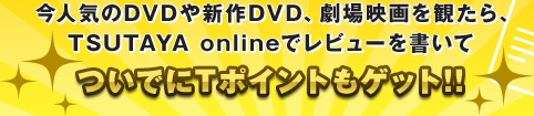 今人気のDVDや新作DVD、劇場映画を観たら、TSUTAYA onlineでレビューを書いてついでにTポイントもゲット!!