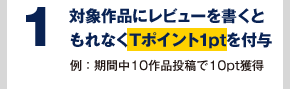1 対象作品にレビューを書くともれなくTポイント1ptを付与 例:期間中10作品投稿で10pt獲得