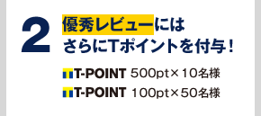 2 優秀レビューにはさらにTポイントを付与! T-POINT 500pt×10名様 T-POINT 100pt×50名様